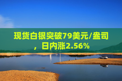 现货白银突破79美元/盎司，日内涨2.56%