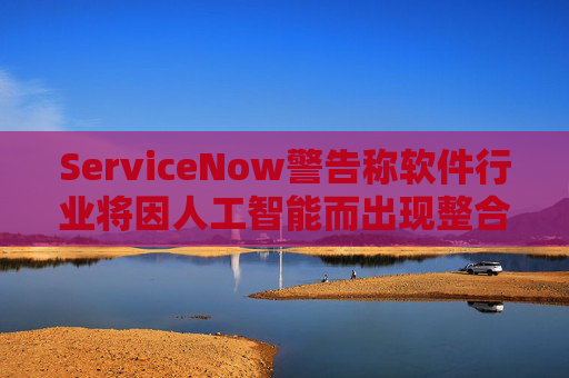 ServiceNow警告称软件行业将因人工智能而出现整合