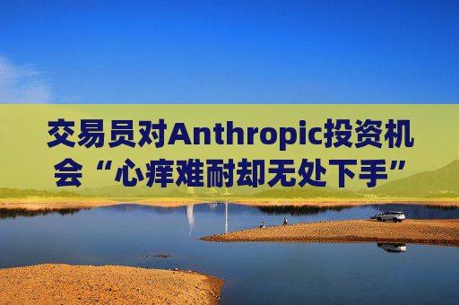 交易员对Anthropic投资机会“心痒难耐却无处下手”