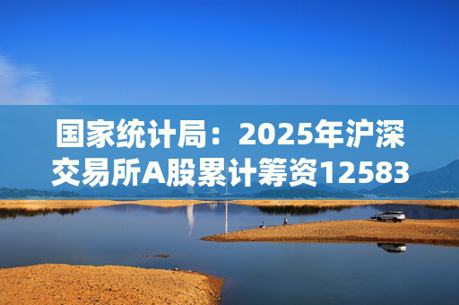 国家统计局：2025年沪深交易所A股累计筹资12583亿元 比上年增加8332亿元