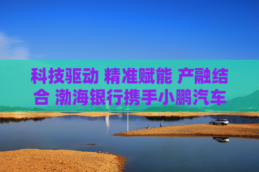 科技驱动 精准赋能 产融结合 渤海银行携手小鹏汽车共建智能汽车供应链金融生态