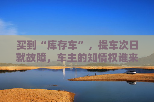 买到“库存车”，提车次日就故障，车主的知情权谁来保障？