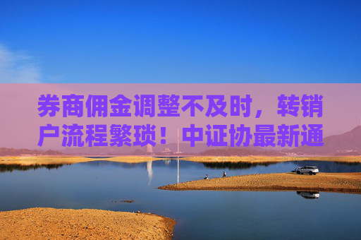 券商佣金调整不及时，转销户流程繁琐！中证协最新通报