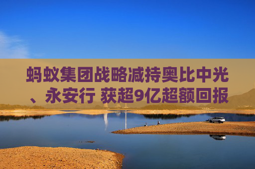 蚂蚁集团战略减持奥比中光、永安行 获超9亿超额回报