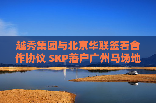 越秀集团与北京华联签署合作协议 SKP落户广州马场地块
