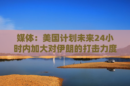 媒体：美国计划未来24小时内加大对伊朗的打击力度