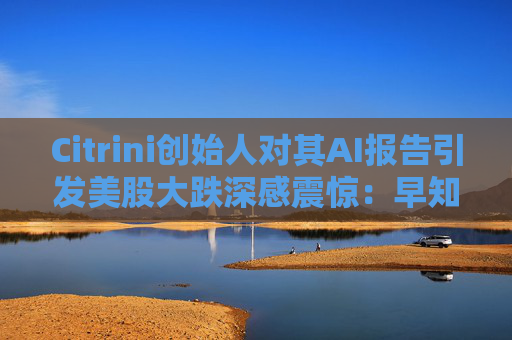 Citrini创始人对其AI报告引发美股大跌深感震惊：早知道不免费给了