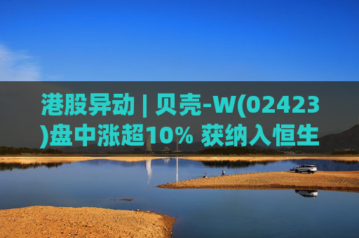 港股异动 | 贝壳-W(02423)盘中涨超10% 获纳入恒生国企指数成份股 机构看好公司房产交易业务成本优化