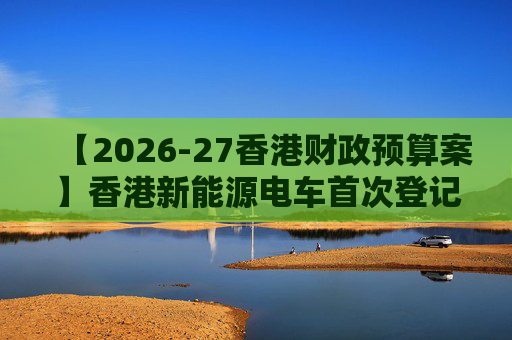 【2026-27香港财政预算案】香港新能源电车首次登记税延长至2028年 电动私家车税务宽减3月底终止