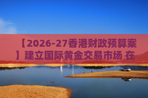 【2026-27香港财政预算案】建立国际黄金交易市场 在港进行黄金交易及结算将有税务优惠