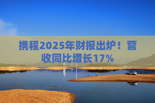携程2025年财报出炉！营收同比增长17%  第1张