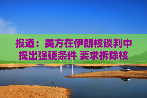 报道：美方在伊朗核谈判中提出强硬条件 要求拆除核设施并交出浓缩铀  第1张