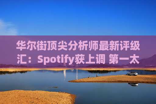华尔街顶尖分析师最新评级汇：Spotify获上调 第一太阳能遭下调  第1张