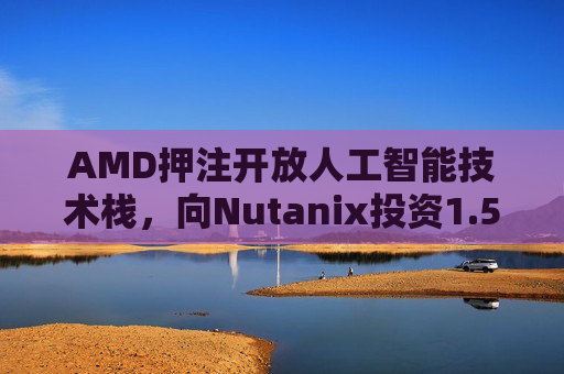 AMD押注开放人工智能技术栈，向Nutanix投资1.5亿美元