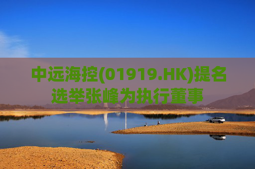 中远海控(01919.HK)提名选举张峰为执行董事  第1张