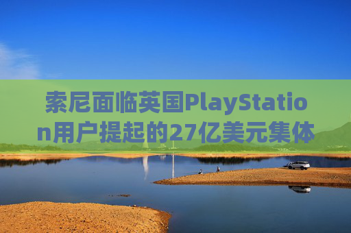 索尼面临英国PlayStation用户提起的27亿美元集体诉讼