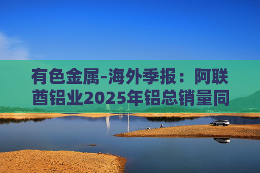 有色金属-海外季报：阿联酋铝业2025年铝总销量同比增加2%至283万吨 净利润同比增长16%至49.3亿迪拉姆