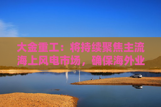 大金重工：将持续聚焦主流海上风电市场，确保海外业务稳健、可持续发展  第1张