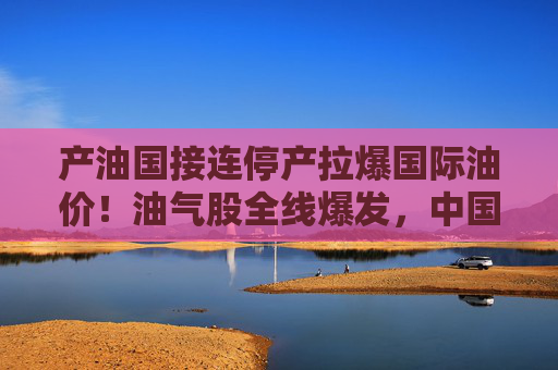 产油国接连停产拉爆国际油价！油气股全线爆发，中国海油盘中涨停  第1张