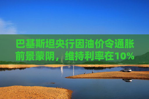 巴基斯坦央行因油价令通胀前景蒙阴，维持利率在10%不变