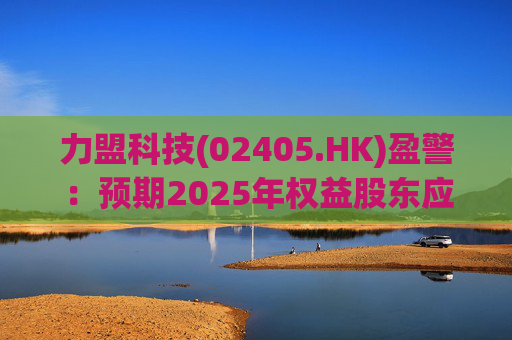 力盟科技(02405.HK)盈警：预期2025年权益股东应占亏损约430万美元至470万美元