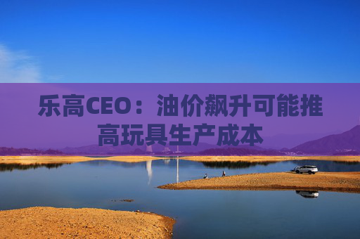 乐高CEO：油价飙升可能推高玩具生产成本