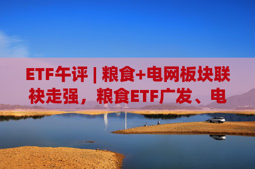 ETF午评 | 粮食+电网板块联袂走强，粮食ETF广发、电网设备ETF涨2%