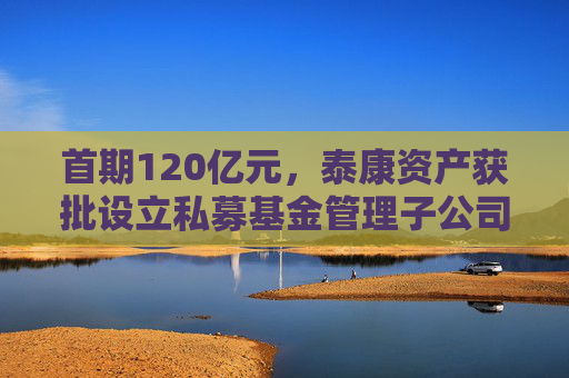 首期120亿元，泰康资产获批设立私募基金管理子公司