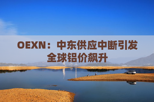 OEXN：中东供应中断引发全球铝价飙升