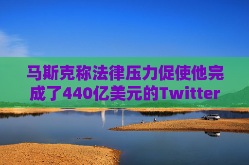马斯克称法律压力促使他完成了440亿美元的Twitter交易