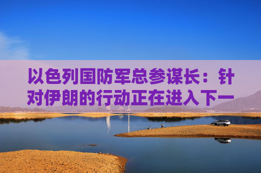 以色列国防军总参谋长：针对伊朗的行动正在进入下一阶段