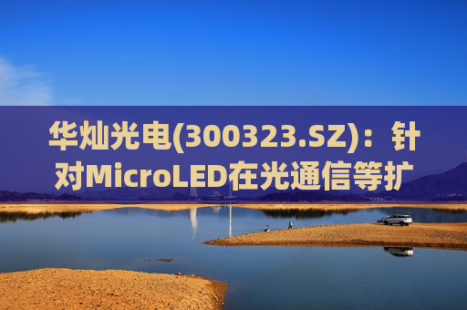 华灿光电(300323.SZ)：针对MicroLED在光通信等扩展领域的应用，目前仍处于早期研发和样品验证阶段