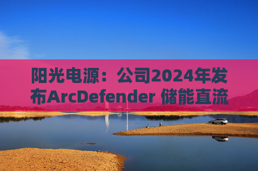 阳光电源：公司2024年发布ArcDefender 储能直流灭弧技术，已在PowerTitan产品中全系标配