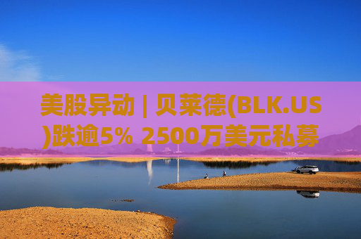 美股异动 | 贝莱德(BLK.US)跌逾5% 2500万美元私募贷款估值归零
