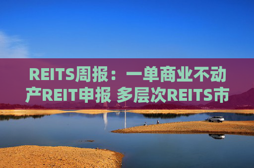 REITS周报：一单商业不动产REIT申报 多层次REITS市场发展提速