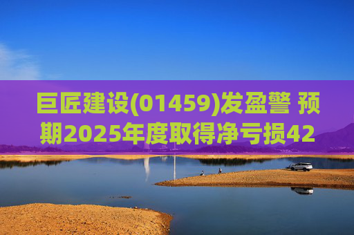 巨匠建设(01459)发盈警 预期2025年度取得净亏损4200至5000万元 同比盈转亏  第1张