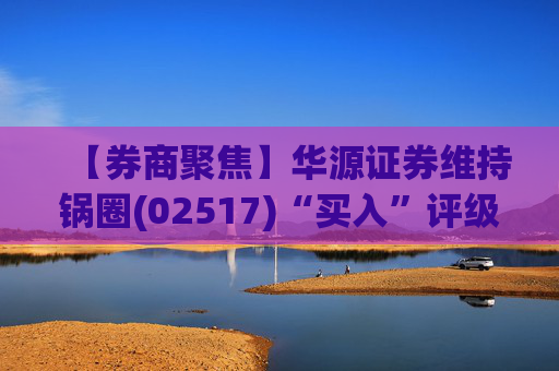 【券商聚焦】华源证券维持锅圈(02517)“买入”评级 看好公司营收快速增长、盈利能力持续提升