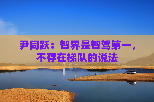 尹同跃：智界是智驾第一，不存在梯队的说法