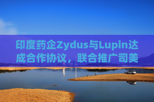 印度药企Zydus与Lupin达成合作协议，联合推广司美格鲁肽注射液
