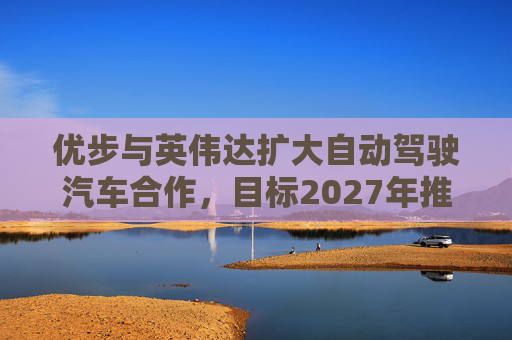 优步与英伟达扩大自动驾驶汽车合作，目标2027年推出  第1张