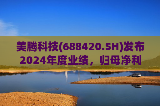 美腾科技(688420.SH)发布2024年度业绩，归母净利润4068万元，同比下降45.21%
