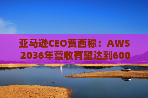 亚马逊CEO贾西称：AWS 2036年营收有望达到6000亿美元