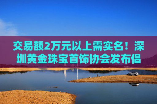 交易额2万元以上需实名！深圳黄金珠宝首饰协会发布倡议书