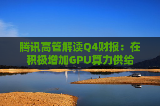腾讯高管解读Q4财报：在积极增加GPU算力供给