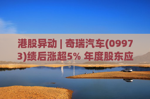 港股异动 | 奇瑞汽车(09973)绩后涨超5% 年度股东应占利润同比增加34.6% 公司新能源转型加速