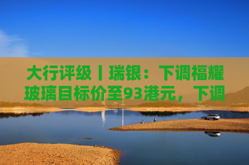 大行评级丨瑞银：下调福耀玻璃目标价至93港元，下调2026至28年盈利预测