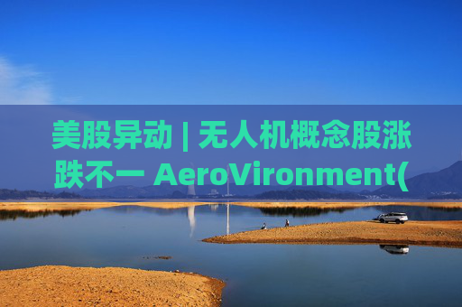 美股异动 | 无人机概念股涨跌不一 AeroVironment(AVAV.US)一度跌近8%