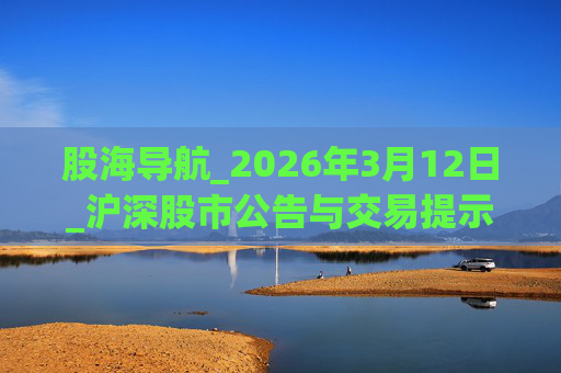 股海导航_2026年3月12日_沪深股市公告与交易提示