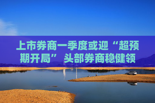 上市券商一季度或迎“超预期开局” 头部券商稳健领航、中小券商“弹性十足”  第1张