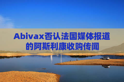 Abivax否认法国媒体报道的阿斯利康收购传闻